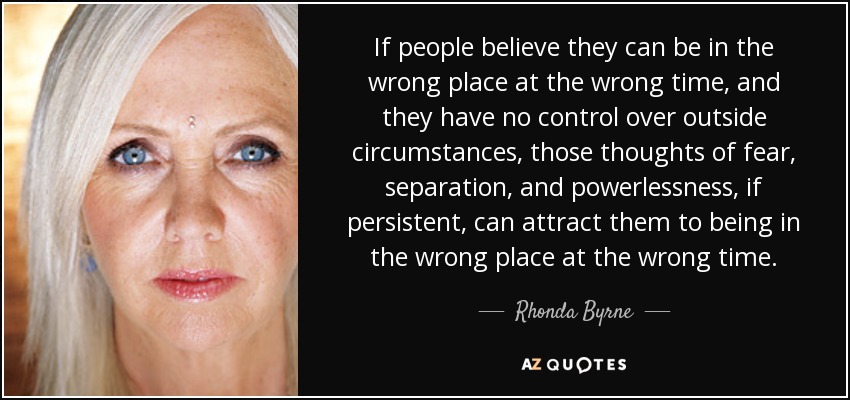 If people believe they can be in the wrong place at the wrong time, and they have no control over outside circumstances, those thoughts of fear, separation, and powerlessness, if persistent, can attract them to being in the wrong place at the wrong time. - Rhonda Byrne