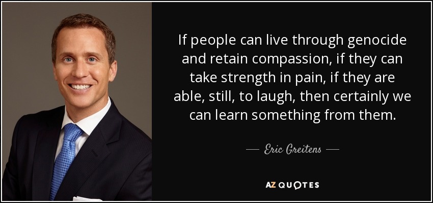 If people can live through genocide and retain compassion, if they can take strength in pain, if they are able, still, to laugh, then certainly we can learn something from them. - Eric Greitens
