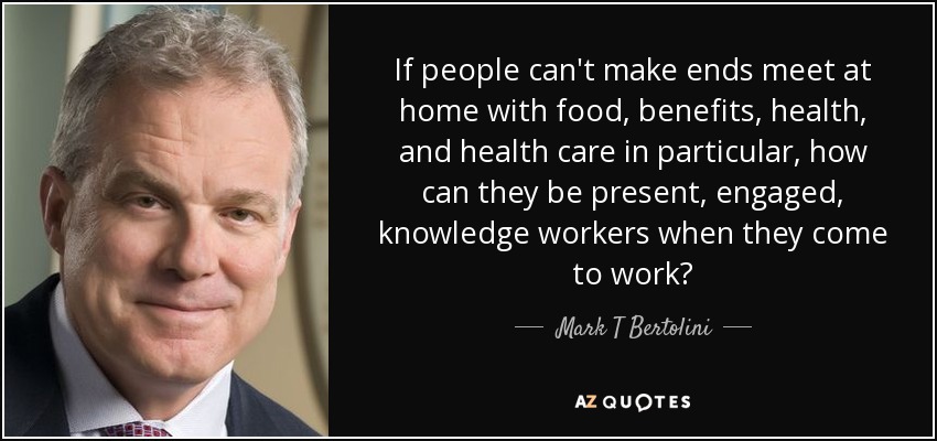 If people can't make ends meet at home with food, benefits, health, and health care in particular, how can they be present, engaged, knowledge workers when they come to work? - Mark T Bertolini