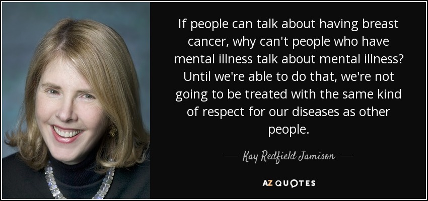 If people can talk about having breast cancer, why can't people who have mental illness talk about mental illness? Until we're able to do that, we're not going to be treated with the same kind of respect for our diseases as other people. - Kay Redfield Jamison