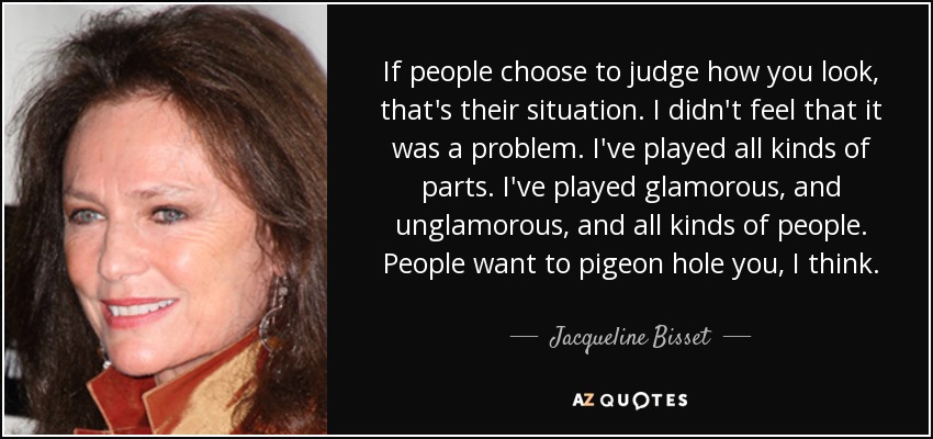 If people choose to judge how you look, that's their situation. I didn't feel that it was a problem. I've played all kinds of parts. I've played glamorous, and unglamorous, and all kinds of people. People want to pigeon hole you, I think. - Jacqueline Bisset