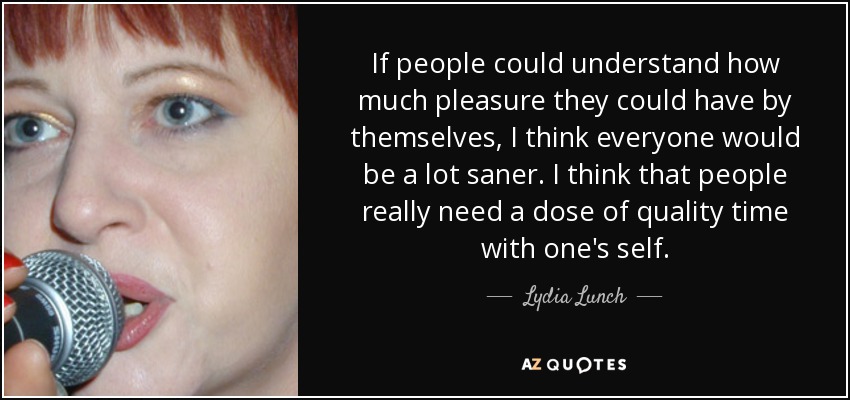 If people could understand how much pleasure they could have by themselves, I think everyone would be a lot saner. I think that people really need a dose of quality time with one's self. - Lydia Lunch