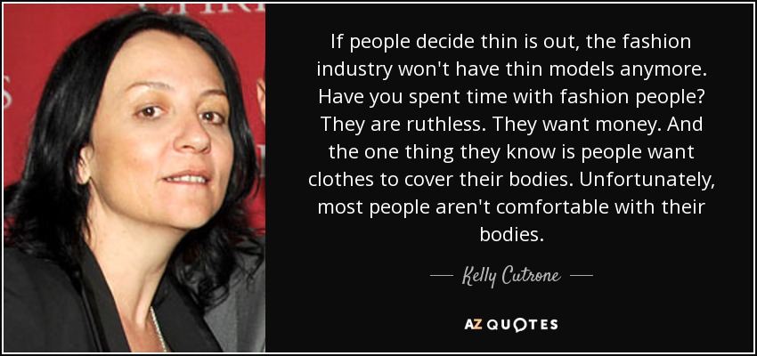 If people decide thin is out, the fashion industry won't have thin models anymore. Have you spent time with fashion people? They are ruthless. They want money. And the one thing they know is people want clothes to cover their bodies. Unfortunately, most people aren't comfortable with their bodies. - Kelly Cutrone