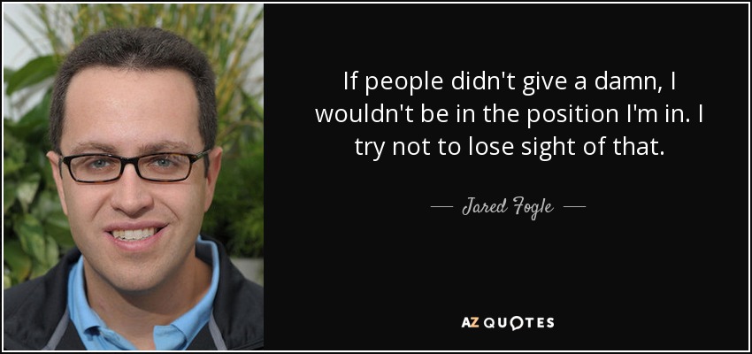 If people didn't give a damn, I wouldn't be in the position I'm in. I try not to lose sight of that. - Jared Fogle