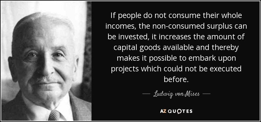 If people do not consume their whole incomes, the non-consumed surplus can be invested, it increases the amount of capital goods available and thereby makes it possible to embark upon projects which could not be executed before. - Ludwig von Mises
