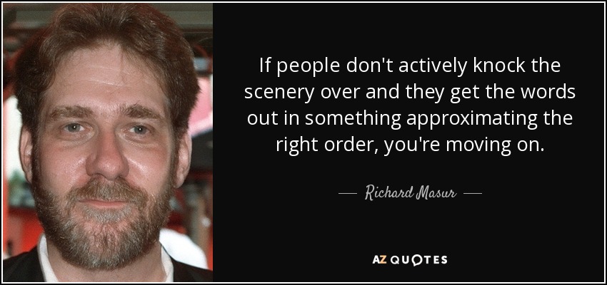 If people don't actively knock the scenery over and they get the words out in something approximating the right order, you're moving on. - Richard Masur