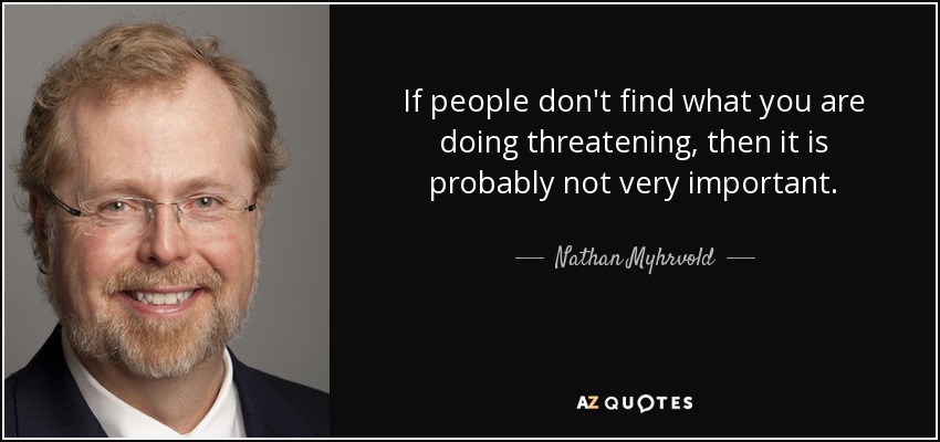 If people don't find what you are doing threatening, then it is probably not very important. - Nathan Myhrvold