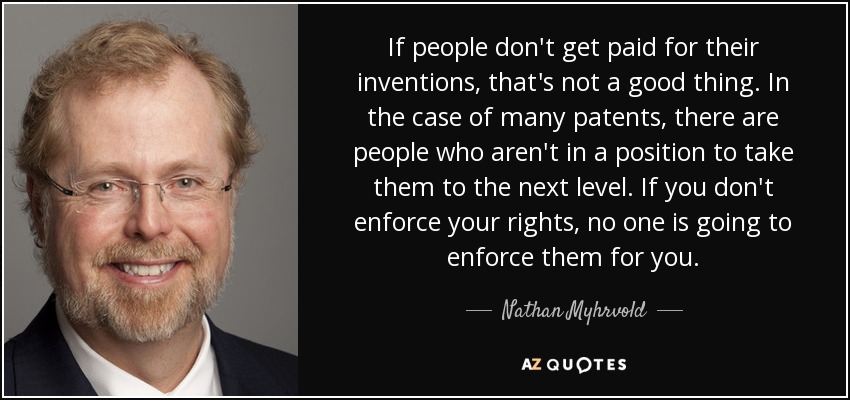 If people don't get paid for their inventions, that's not a good thing. In the case of many patents, there are people who aren't in a position to take them to the next level. If you don't enforce your rights, no one is going to enforce them for you. - Nathan Myhrvold