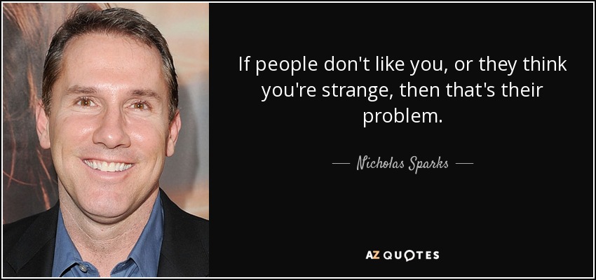 If people don't like you, or they think you're strange, then that's their problem. - Nicholas Sparks