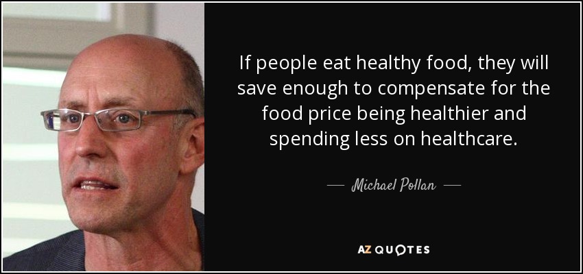If people eat healthy food, they will save enough to compensate for the food price being healthier and spending less on healthcare. - Michael Pollan