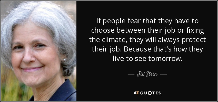 If people fear that they have to choose between their job or fixing the climate, they will always protect their job. Because that's how they live to see tomorrow. - Jill Stein