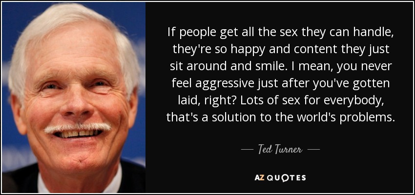 If people get all the sex they can handle, they're so happy and content they just sit around and smile. I mean, you never feel aggressive just after you've gotten laid, right? Lots of sex for everybody, that's a solution to the world's problems. - Ted Turner