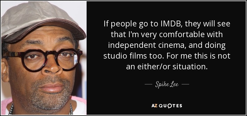 If people go to IMDB, they will see that I'm very comfortable with independent cinema, and doing studio films too. For me this is not an either/or situation. - Spike Lee