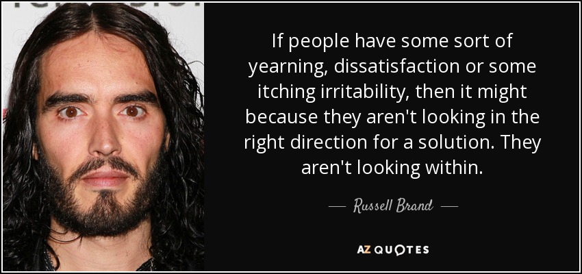 If people have some sort of yearning, dissatisfaction or some itching irritability, then it might because they aren't looking in the right direction for a solution. They aren't looking within. - Russell Brand