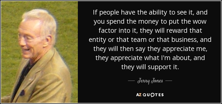 If people have the ability to see it, and you spend the money to put the wow factor into it, they will reward that entity or that team or that business, and they will then say they appreciate me, they appreciate what I'm about, and they will support it. - Jerry Jones