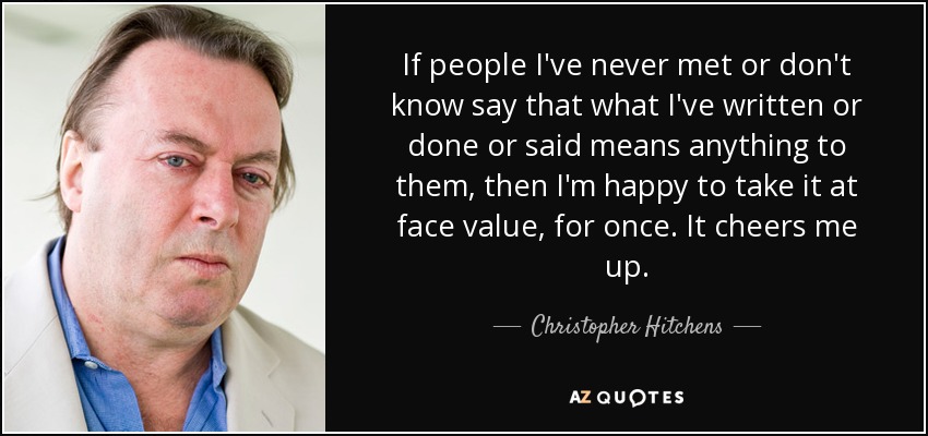 If people I've never met or don't know say that what I've written or done or said means anything to them, then I'm happy to take it at face value, for once. It cheers me up. - Christopher Hitchens