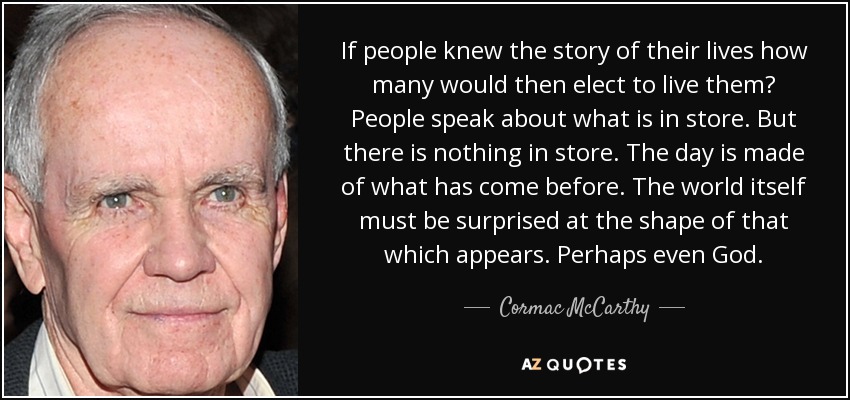 If people knew the story of their lives how many would then elect to live them? People speak about what is in store. But there is nothing in store. The day is made of what has come before. The world itself must be surprised at the shape of that which appears. Perhaps even God. - Cormac McCarthy