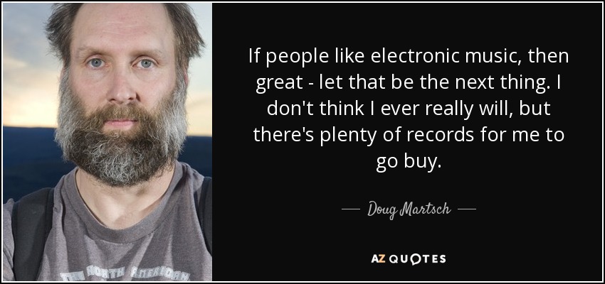 If people like electronic music, then great - let that be the next thing. I don't think I ever really will, but there's plenty of records for me to go buy. - Doug Martsch
