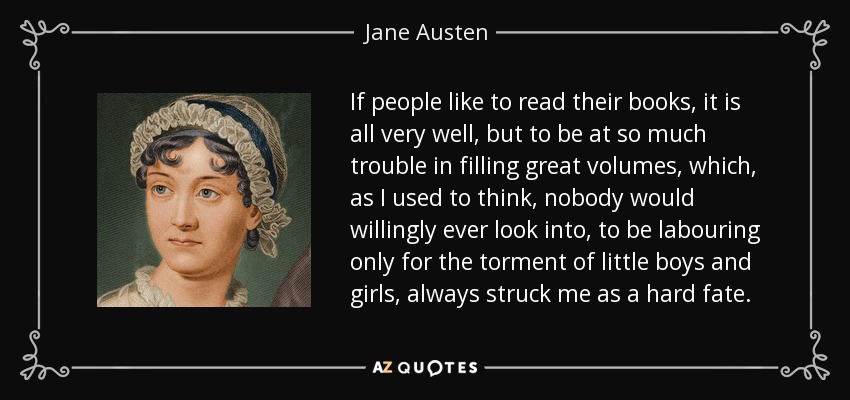 If people like to read their books, it is all very well, but to be at so much trouble in filling great volumes, which, as I used to think, nobody would willingly ever look into, to be labouring only for the torment of little boys and girls, always struck me as a hard fate. - Jane Austen