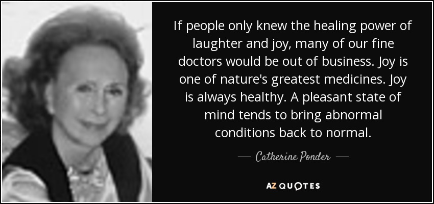 If people only knew the healing power of laughter and joy, many of our fine doctors would be out of business. Joy is one of nature's greatest medicines. Joy is always healthy. A pleasant state of mind tends to bring abnormal conditions back to normal. - Catherine Ponder