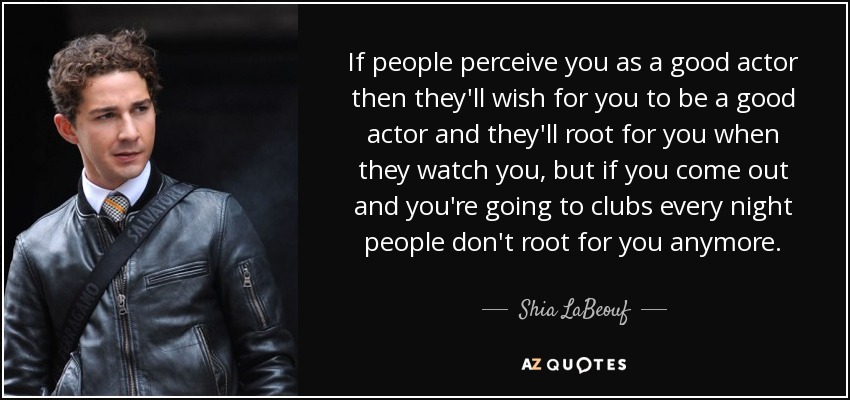 If people perceive you as a good actor then they'll wish for you to be a good actor and they'll root for you when they watch you, but if you come out and you're going to clubs every night people don't root for you anymore. - Shia LaBeouf