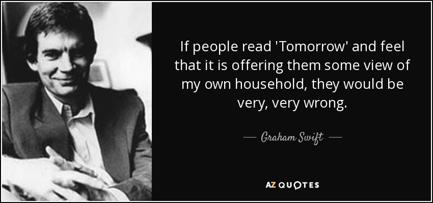 If people read 'Tomorrow' and feel that it is offering them some view of my own household, they would be very, very wrong. - Graham Swift