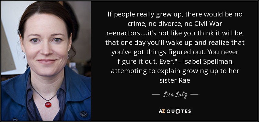 If people really grew up, there would be no crime, no divorce, no Civil War reenactors....it's not like you think it will be, that one day you'll wake up and realize that you've got things figured out. You never figure it out. Ever.