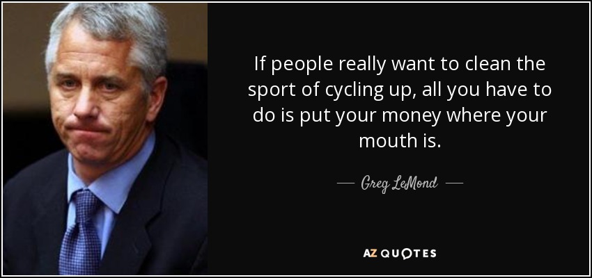 If people really want to clean the sport of cycling up, all you have to do is put your money where your mouth is. - Greg LeMond