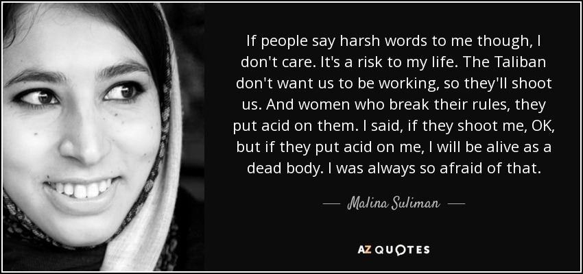 If people say harsh words to me though, I don't care. It's a risk to my life. The Taliban don't want us to be working, so they'll shoot us. And women who break their rules, they put acid on them. I said, if they shoot me, OK, but if they put acid on me, I will be alive as a dead body. I was always so afraid of that. - Malina Suliman