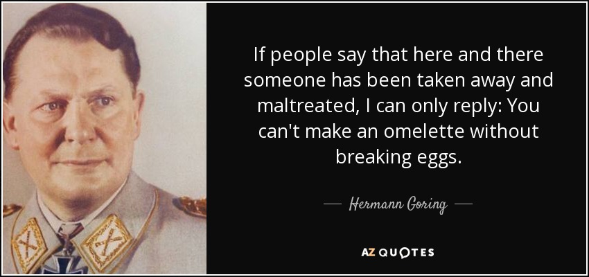 If people say that here and there someone has been taken away and maltreated, I can only reply: You can't make an omelette without breaking eggs. - Hermann Goring