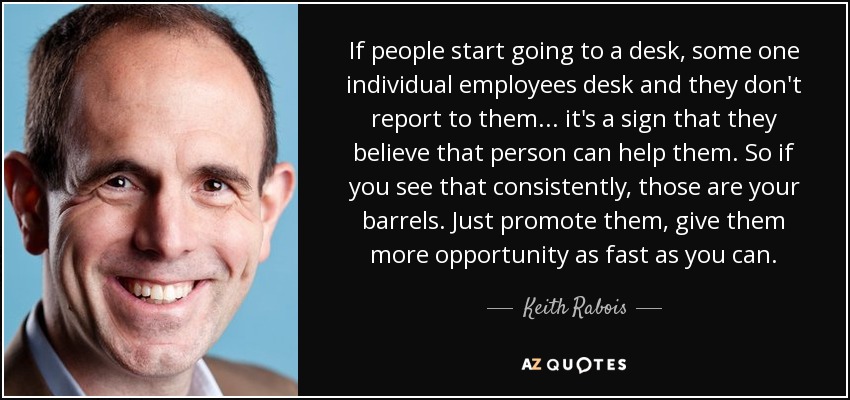 If people start going to a desk, some one individual employees desk and they don't report to them... it's a sign that they believe that person can help them. So if you see that consistently, those are your barrels. Just promote them, give them more opportunity as fast as you can. - Keith Rabois