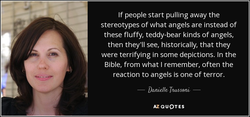 If people start pulling away the stereotypes of what angels are instead of these fluffy, teddy-bear kinds of angels, then they'll see, historically, that they were terrifying in some depictions. In the Bible, from what I remember, often the reaction to angels is one of terror. - Danielle Trussoni