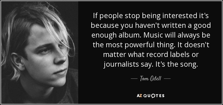 If people stop being interested it's because you haven't written a good enough album. Music will always be the most powerful thing. It doesn't matter what record labels or journalists say. It's the song. - Tom Odell