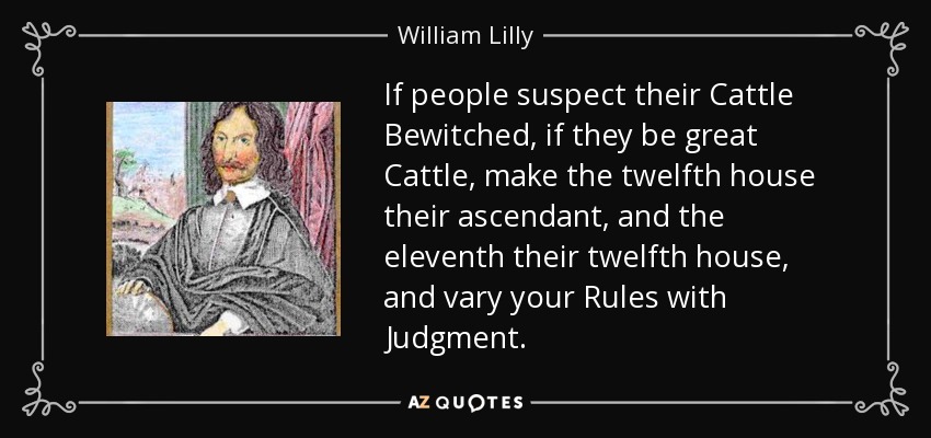 If people suspect their Cattle Bewitched, if they be great Cattle, make the twelfth house their ascendant, and the eleventh their twelfth house, and vary your Rules with Judgment. - William Lilly