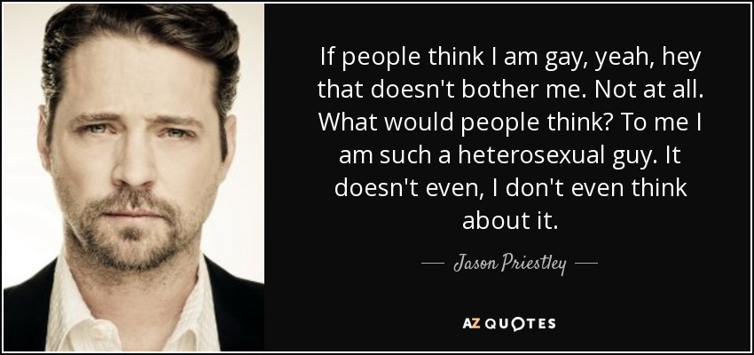 If people think I am gay, yeah, hey that doesn't bother me. Not at all. What would people think? To me I am such a heterosexual guy. It doesn't even, I don't even think about it. - Jason Priestley