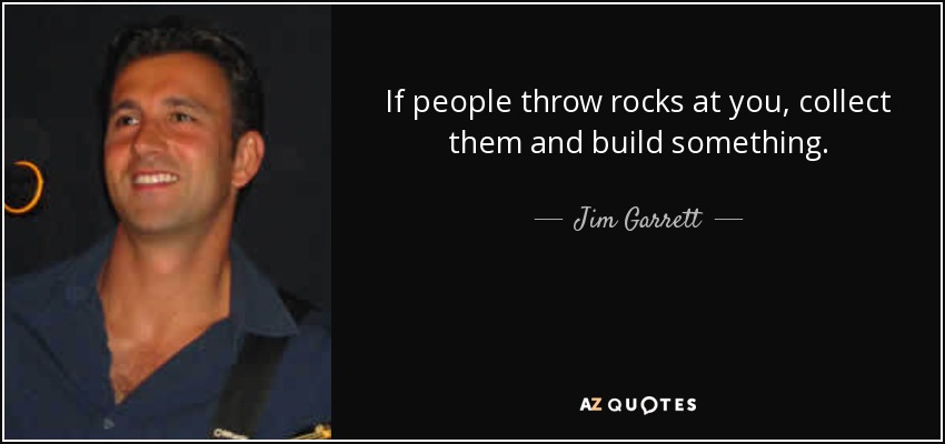 If people throw rocks at you, collect them and build something. - Jim Garrett