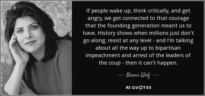 If people wake up, think critically, and get angry, we get connected to that courage that the founding generation meant us to have. History shows when millions just don't go along, resist at any level - and I'm talking about all the way up to bipartisan impeachment and arrest of the leaders of the coup - then it can't happen. - Naomi Wolf