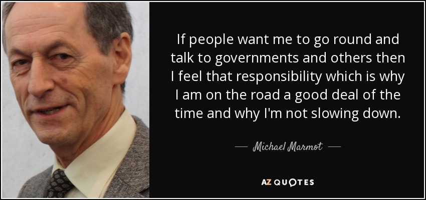 If people want me to go round and talk to governments and others then I feel that responsibility which is why I am on the road a good deal of the time and why I'm not slowing down. - Michael Marmot