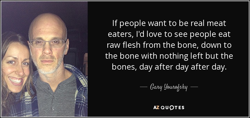 If people want to be real meat eaters, I'd love to see people eat raw flesh from the bone, down to the bone with nothing left but the bones, day after day after day. - Gary Yourofsky