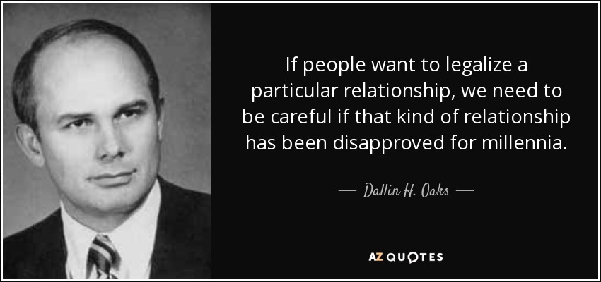 If people want to legalize a particular relationship, we need to be careful if that kind of relationship has been disapproved for millennia. - Dallin H. Oaks