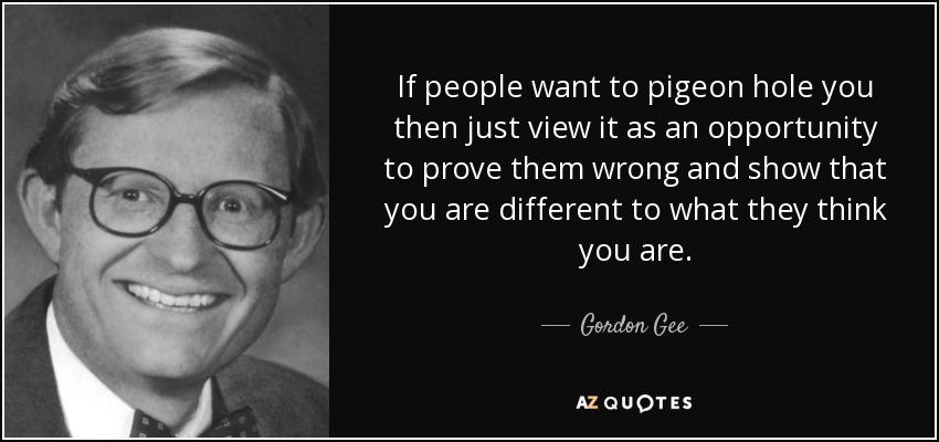 If people want to pigeon hole you then just view it as an opportunity to prove them wrong and show that you are different to what they think you are. - Gordon Gee