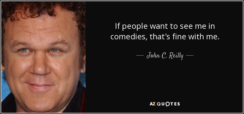 If people want to see me in comedies, that's fine with me. - John C. Reilly