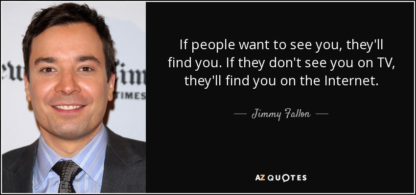 If people want to see you, they'll find you. If they don't see you on TV, they'll find you on the Internet. - Jimmy Fallon