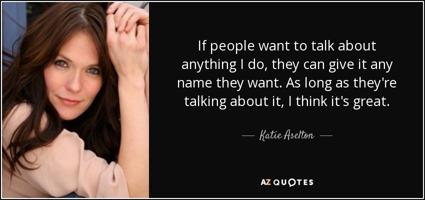 If people want to talk about anything I do, they can give it any name they want. As long as they're talking about it, I think it's great. - Katie Aselton