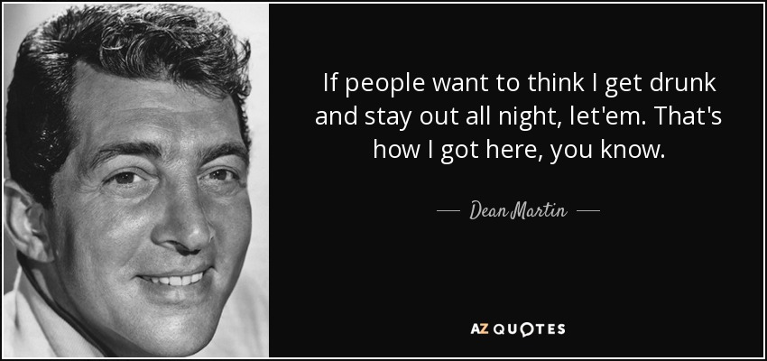 If people want to think I get drunk and stay out all night, let'em. That's how I got here, you know. - Dean Martin