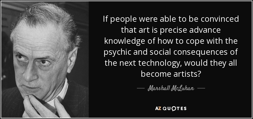 If people were able to be convinced that art is precise advance knowledge of how to cope with the psychic and social consequences of the next technology, would they all become artists? - Marshall McLuhan