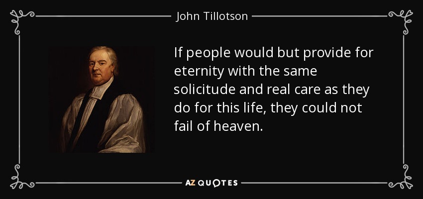If people would but provide for eternity with the same solicitude and real care as they do for this life, they could not fail of heaven. - John Tillotson