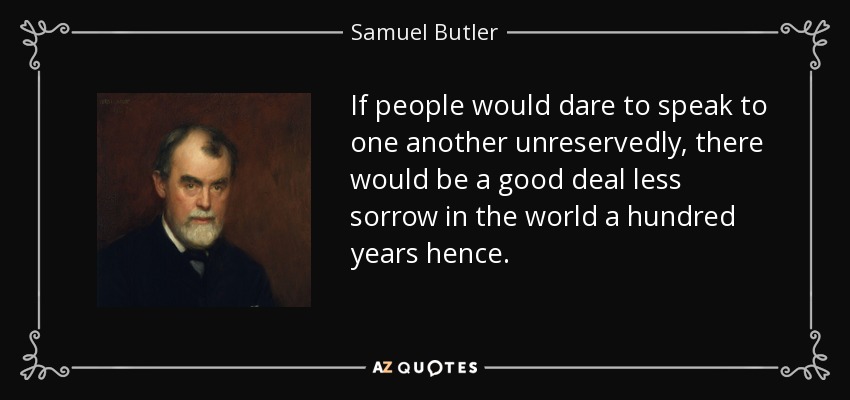If people would dare to speak to one another unreservedly, there would be a good deal less sorrow in the world a hundred years hence. - Samuel Butler