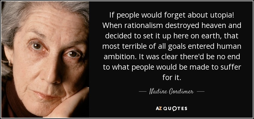 If people would forget about utopia! When rationalism destroyed heaven and decided to set it up here on earth, that most terrible of all goals entered human ambition. It was clear there'd be no end to what people would be made to suffer for it. - Nadine Gordimer