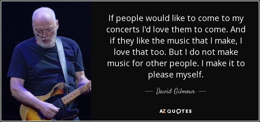 If people would like to come to my concerts I'd love them to come. And if they like the music that I make, I love that too. But I do not make music for other people. I make it to please myself. - David Gilmour